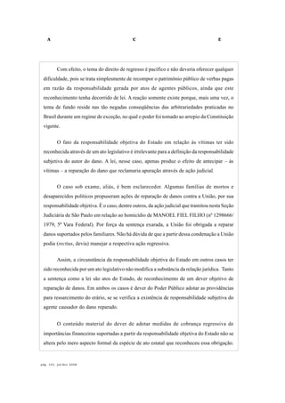 A C E
pág. 162, jul/dez 2008
Com efeito, o tema do direito de regresso é pacífico e não deveria oferecer qualquer
dificuldade, pois se trata simplesmente de recompor o patrimônio público de verbas pagas
em razão da responsabilidade gerada por atos de agentes públicos, ainda que este
reconhecimento tenha decorrido de lei. A reação somente existe porque, mais uma vez, o
tema de fundo reside nas tão negadas conseqüências das arbitrariedades praticadas no
Brasil durante um regime de exceção, no qual o poder foi tomado ao arrepio da Constituição
vigente.
O fato da responsabilidade objetiva do Estado em relação às vítimas ter sido
reconhecida através de um ato legislativo é irrelevante para a definição da responsabilidade
subjetiva do autor do dano. A lei, nesse caso, apenas produz o efeito de antecipar – às
vítimas – a reparação do dano que reclamaria apuração através de ação judicial.
O caso sob exame, aliás, é bem esclarecedor. Algumas famílias de mortos e
desaparecidos políticos propuseram ações de reparação de danos contra a União, por sua
responsabilidade objetiva. É o caso, dentre outros, da ação judicial que tramitou nesta Seção
Judiciária de São Paulo em relação ao homicídio de MANOEL FIEL FILHO (nº 1298666/
1979, 5ª Vara Federal). Por força da sentença exarada, a União foi obrigada a reparar
danos suportados pelos familiares. Não há dúvida de que a partir dessa condenação a União
podia (rectius, devia) manejar a respectiva ação regressiva.
Assim, a circunstância da responsabilidade objetiva do Estado em outros casos ter
sido reconhecida por um ato legislativo não modifica a substância da relação jurídica. Tanto
a sentença como a lei são atos do Estado, de reconhecimento de um dever objetivo de
reparação de danos. Em ambos os casos é dever do Poder Público adotar as providências
para ressarcimento do erário, se se verifica a existência de responsabilidade subjetiva do
agente causador do dano reparado.
O conteúdo material do dever de adotar medidas de cobrança regressiva de
importâncias financeiras suportadas a partir da responsabilidade objetiva do Estado não se
altera pelo mero aspecto formal da espécie de ato estatal que reconheceu essa obrigação.
 