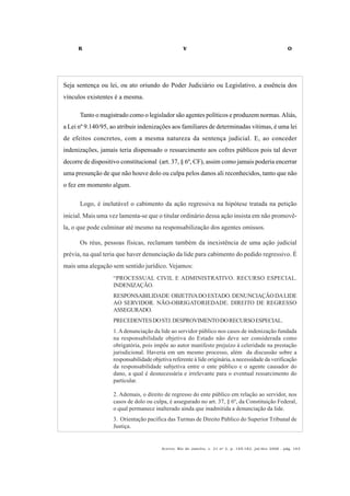 R V O
Acervo, Rio de Janeiro, v. 21 no
2, p. 145-182, jul/dez 2008 - pág. 163
Seja sentença ou lei, ou ato oriundo do Poder Judiciário ou Legislativo, a essência dos
vínculos existentes é a mesma.
Tanto o magistrado como o legislador são agentes políticos e produzem normas.Aliás,
a Lei nº 9.140/95, ao atribuir indenizações aos familiares de determinadas vítimas, é uma lei
de efeitos concretos, com a mesma natureza da sentença judicial. E, ao conceder
indenizações, jamais teria dispensado o ressarcimento aos cofres públicos pois tal dever
decorre de dispositivo constitucional (art. 37, § 6º, CF), assim como jamais poderia encerrar
uma presunção de que não houve dolo ou culpa pelos danos ali reconhecidos, tanto que não
o fez em momento algum.
Logo, é inelutável o cabimento da ação regressiva na hipótese tratada na petição
inicial. Mais uma vez lamenta-se que o titular ordinário dessa ação insista em não promovê-
la, o que pode culminar até mesmo na responsabilização dos agentes omissos.
Os réus, pessoas físicas, reclamam também da inexistência de uma ação judicial
prévia, na qual teria que haver denunciação da lide para cabimento do pedido regressivo. É
mais uma alegação sem sentido jurídico. Vejamos:
“PROCESSUAL CIVIL E ADMINISTRATIVO. RECURSO ESPECIAL.
INDENIZAÇÃO.
RESPONSABILIDADE OBJETIVADOESTADO.DENUNCIAÇÃODALIDE
AO SERVIDOR. NÃO-OBRIGATORIEDADE. DIREITO DE REGRESSO
ASSEGURADO.
PRECEDENTESDOSTJ.DESPROVIMENTODORECURSOESPECIAL.
1.Adenunciação da lide ao servidor público nos casos de indenização fundada
na responsabilidade objetiva do Estado não deve ser considerada como
obrigatória, pois impõe ao autor manifesto prejuízo à celeridade na prestação
jurisdicional. Haveria em um mesmo processo, além da discussão sobre a
responsabilidade objetiva referente à lide originária, a necessidade da verificação
da responsabilidade subjetiva entre o ente público e o agente causador do
dano, a qual é desnecessária e irrelevante para o eventual ressarcimento do
particular.
2. Ademais, o direito de regresso do ente público em relação ao servidor, nos
casos de dolo ou culpa, é assegurado no art. 37, § 6º, da Constituição Federal,
o qual permanece inalterado ainda que inadmitida a denunciação da lide.
3. Orientação pacífica das Turmas de Direito Público do Superior Tribunal de
Justiça.
 
