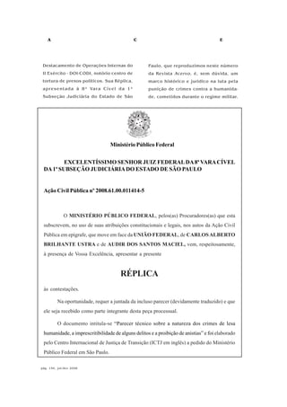 A C E
pág. 146, jul/dez 2008
EXCELENTÍSSIMO SENHOR JUIZ FEDERALDA8ª VARACÍVEL
DA1ª SUBSEÇÃO JUDICIÁRIADO ESTADO DE SÃO PAULO
Ação Civil Pública nº 2008.61.00.011414-5
O MINISTÉRIO PÚBLICO FEDERAL, pelos(as) Procuradores(as) que esta
subscrevem, no uso de suas atribuições constitucionais e legais, nos autos da Ação Civil
Pública em epígrafe, que move em face da UNIÃO FEDERAL, de CARLOSALBERTO
BRILHANTE USTRA e de AUDIR DOS SANTOS MACIEL, vem, respeitosamente,
à presença de Vossa Excelência, apresentar a presente
RÉPLICA
às contestações.
Na oportunidade, requer a juntada da incluso parecer (devidamente traduzido) e que
ele seja recebido como parte integrante desta peça processual.
O documento intitula-se “Parecer técnico sobre a natureza dos crimes de lesa
humanidade, a imprescritibilidade de alguns delitos e a proibição de anistias” e foi elaborado
pelo Centro Internacional de Justiça de Transição (ICTJ em inglês) a pedido do Ministério
Público Federal em São Paulo.
Destacamento de Operações Internas do
II Exército - DOI-CODI, notório centro de
tortura de presos políticos. Sua Réplica,
apresentada à 8ª Vara Cível da 1ª
Subseção Judiciária do Estado de São
Paulo, que reproduzimos neste número
da Revista Acervo, é, sem dúvida, um
marco histórico e jurídico na luta pela
punição de crimes contra a humanida-
de, cometidos durante o regime militar.
Ministério Público Federal
 