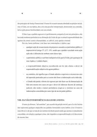 R V O
Acervo, Rio de Janeiro, v. 21 no
2, p. 145-182, jul/dez 2008 - pág. 165
dos princípios de JustiçaTransicional. O tema foi exaustivamente abordado na petição inicial,
mas a União, em sua réplica, deu a ele uma peculiar interpretação, distorcendo seu conteúdo,
talvez pela pouca familiaridade com seu estudo.
O fato é que o pedido regressivo é perfeitamente compatível com tais princípios, não
havendo nenhuma pertinência na afirmação da União de que eventual responsabilidade dos
agentes de crimes contra a humanidade, se cabível, seria apenas criminal.
Por ora, basta reafirmar, com base nas contestações e réplica, que:
- qualquer ação de ressarcimento de prejuízos causados ao patrimônio público é
imprescritível (artigo 37, § 5º, CF), sendo que o pedido veiculado nesta ação
ação não é diferente de nenhum outro desse tipo;
- o patrimônio público é um bem indisponível do qual à União, por quaisquer de
seus órgãos, é vedado dispor;
- a responsabilidade objetiva reconhecida em lei não afasta o dever de
responsabilização subjetiva do agente público;
- ao contrário, ela significa que o Estado admitiu o equívoco e excesso nos atos
de repressão praticados pois se assim não fosse a indenização seria indevida;
- o Estado não perde o direito de regresso por não fazer uso de denunciação da
lide nem mesmo nos casos em que o dever de indenizar decorre de sentença
judicial, não tendo a menor pertinência exigir-se o instituto no caso de
indenizações concedidas por outro tipo de ato do poder público.
VIII. DANÃO INTERFERÊNCIADALEI DEANISTIA
O autor já afirmou, “ad cautelam”, por ocasião da petição inicial, que a Lei deAnistia
não representa qualquer empecilho aos pedidos formulados neste âmbito cível. O motivo
mais óbvio é o de que se trata de um instituto de direito penal sendo que anistias eventualmente
concedidas, em relação a qualquer crime, não impedem a responsabilização civil decorrente
do mesmo fato.
 