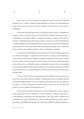 A C E
pág. 166, jul/dez 2008
Apesar disso, os réus são unânimes ao alegar que aquela lei, no caso da ditadura
brasileira, teve o condão de impedir qualquer apuração ou tentativa de responsabilização
penal ou não penal em relação aos agentes públicos que praticaram crimes contra a
humanidade.
Essa mesma afirmação encontra eco na opinião de muitos juristas e formadores de
opinião. É como se procurar obter, como faz o Ministério Público Federal nesta ação, a
recomposição do patrimônio público, a integral revelação da verdade e preservação da
memória, a indenização pelos danos morais coletivos causados, com a devida identificação
e responsabilização pessoal dos perpetradores dos ilícitos fosse algo impróprio e inadequado.
Algo cuja iniciativa devesse ter sido protelada ou obstada por qualquer meio e a despeito de
haver sucessivas representações perante o órgão, reclamando uma posição.
Tal interpretação deliberadamente atécnica da Lei de Anistia brasileira, dando-lhe
um caráter tão abrangente, é explicada por razões de diversas origens, inclusive histórica.
Logo, neste item, além de tecer rapidamente algumas considerações sobre o texto e alcance
da Lei de Anistia, na esteira do que já foi feito na inicial, é preciso fazer algumas anotações
sobre a forma como a sociedade, a justiça e autoridades brasileiras vêm se relacionando
com as questões ligadas à ditadura. Quiçá seja possível, dessa maneira, demonstrar, também
de outros pontos de vista, a impropriedade de se tomar a Lei deAnistia como uma norma de
tamanho efeito.
A Lei nº 6.683, de 1979, concedeu anistia para crimes políticos e crimes conexos com
estes, bem como crimes eleitorais. Segundo o entendimento de que a Lei também anistiou
os servidores públicos militares e civis envolvidos com a prática de crimes contra os opositores
do regime, os crimes dos agentes da repressão seriam conexos aos dos dissidentes do
regime e, por isso, também se beneficiaram da Lei.
Ocorre que não há liame material entre os crimes de homicídio, tortura, estupro e
outros perpetrados contra os militantes e os crimes políticos e eleitorais, objeto da Lei.
Crimes políticos, ou praticados com motivação política, são ilícitos contra o Estado e não se
confundem com aqueles praticados para a suposta defesa do Poder por quem o detém, o
que elimina a possibilidade de qualquer nexo entre agentes públicos e militantes políticos.A
 