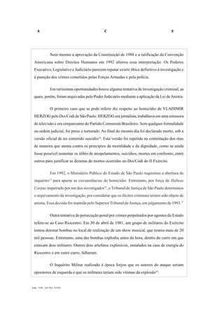 A C E
pág. 168, jul/dez 2008
Nem mesmo a aprovação da Constituição de 1988 e a ratificação da Convenção
Americana sobre Direitos Humanos em 1992 alterou essa interpretação. Os Poderes
Executivo, Legislativo e Judiciário parecem reputar existir óbice definitivo à investigação e
à punição dos crimes cometidos pelas Forças Armadas e pela polícia.
Em raríssimas oportunidades houve alguma tentativa de investigação criminal, as
quais, porém, foram arquivadas pelo Poder Judiciário mediante a aplicação da Lei deAnistia.
O primeiro caso que se pode referir diz respeito ao homicídio de VLADIMIR
HERZOG pelo Doi/Codi de São Paulo. HERZOG era jornalista, trabalhava em uma emissora
de televisão e era simpatizante do Partido Comunista Brasileiro. Sem qualquer formalidade
ou ordem judicial, foi preso e torturado. Ao final do mesmo dia foi declarado morto, sob a
versão oficial de ter cometido suicídio14
. Esta versão foi repetida na contestação dos réus
de maneira que atenta contra os princípios da moralidade e da dignidade, como se ainda
fosse possível sustentar os álibis de atropelamentos, suicídios, mortes em confronto, entre
outros para justificar as dezenas de mortes ocorridas no Doi/Codi do II Exército.
Em 1992, o Ministério Público do Estado de São Paulo requisitou a abertura de
inquérito15
para apurar as circunstâncias do homicídio. Entretanto, por força de Habeas
Corpus impetrado por um dos investigados16
, o Tribunal de Justiça de São Paulo determinou
o arquivamento da investigação, por considerar que os ilícitos criminais teriam sido objeto de
anistia. Essa decisão foi mantida pelo Superior Tribunal de Justiça, em julgamento de 1993.17
Outra tentativa de persecução penal por crimes perpetrados por agentes do Estado
refere-se ao Caso Riocentro. Em 30 de abril de 1981, um grupo de militares do Exército
tentou detonar bombas no local de realização de um show musical, que reunia mais de 20
mil pessoas. Entretanto, uma das bombas explodiu antes da hora, dentro do carro em que
estavam dois militares. Outros dois artefatos explosivos, instalados na casa de energia do
Riocentro e em outro carro, falharam.
O Inquérito Militar realizado à época forjou que os autores do ataque seriam
opositores de esquerda e que os militares teriam sido vítimas da explosão18
.
 