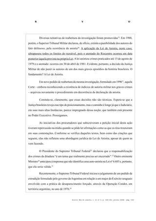 R V O
Acervo, Rio de Janeiro, v. 21 no
2, p. 145-182, jul/dez 2008 - pág. 169
Diversas tentativas de reabertura da investigação foram promovidas19
. Em 1988,
porém, o SuperiorTribunal Militar declarou, de ofício, extinta a punibilidade dos autores do
fato delituoso, pela ocorrência da anistia20
. A aplicação da Lei de Anistia, neste caso,
ultrapassou todos os limites do razoável, pois o atentado do Riocentro ocorreu em data
posterior àquela prevista na própria Lei.Alei anistiou crimes praticados até 15 de agosto de
1979 e o atentado ocorreu em 30 de abril de 1981. Evidente, portanto, a decisão da Justiça
Militar de não punir os autores de um dos mais graves episódios da história brasileira. O
fundamento? A Lei de Anistia.
Em novo pedido de reabertura da mesma investigação, formulado em 199621
, aquela
Corte – embora reconhecendo a existência de indícios de autoria militar nos graves crimes
– arquivou novamente o procedimento em decorrência da declaração da anistia.
Constata-se, claramente, que essas decisões não são técnicas. Espera-se que a
Justiça brasileira reveja esse tipo de posicionamento, mas o caminho é longo já que o Judiciário,
em suas mais altas Instâncias, parece impregnado dessa noção, que também está presente
no Poder Executivo. Prossigamos.
As iniciativas dos procuradores que subscreveram a petição inicial desta ação
tiveram repercussão na mídia quando se pôde ler afirmações como as que os réus trouxeram
em suas contestações. Conforme se verifica daqueles textos, bem como das citações que
seguem, elas não refletem uma abordagem jurídica da Lei de Anistia, apesar de quem as
vem fazendo.
O Presidente do Supremo Tribunal Federal22
declarou que a responsabilização
dos crimes da ditadura “é um tema que realmente precisa ser encerrado”.23
Outro eminente
Ministro24
antecipou à imprensa que não identifica uma auto-anistia na Lei nº 6.683 e, portanto,
que ela seria válida.25
Recentemente, o Supremo Tribunal Federal iniciou o julgamento de um pedido de
extradição formulado pelo governo daArgentina em relação a um major do Exército uruguaio
envolvido com a prática de desaparecimento forçado, através da Operação Condor, em
território argentino, no ano de 1976.26
 