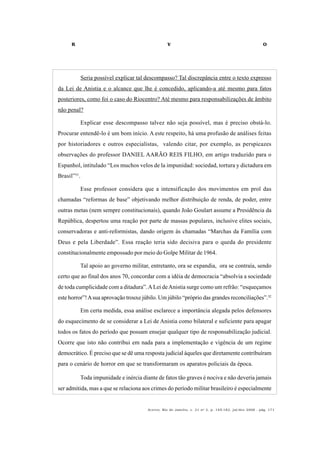 R V O
Acervo, Rio de Janeiro, v. 21 no
2, p. 145-182, jul/dez 2008 - pág. 171
Seria possível explicar tal descompasso? Tal discrepância entre o texto expresso
da Lei de Anistia e o alcance que lhe é concedido, aplicando-a até mesmo para fatos
posteriores, como foi o caso do Riocentro? Até mesmo para responsabilizações de âmbito
não penal?
Explicar esse descompasso talvez não seja possível, mas é preciso obstá-lo.
Procurar entendê-lo é um bom início. A este respeito, há uma profusão de análises feitas
por historiadores e outros especialistas, valendo citar, por exemplo, as perspicazes
observações do professor DANIEL AARÃO REIS FILHO, em artigo traduzido para o
Espanhol, intitulado “Los muchos velos de la impunidad: sociedad, tortura y dictadura em
Brasil”31
.
Esse professor considera que a intensificação dos movimentos em prol das
chamadas “reformas de base” objetivando melhor distribuição de renda, de poder, entre
outras metas (nem sempre constitucionais), quando João Goulart assume a Presidência da
República, despertou uma reação por parte de massas populares, inclusive elites sociais,
conservadoras e anti-reformistas, dando origem às chamadas “Marchas da Família com
Deus e pela Liberdade”. Essa reação teria sido decisiva para o queda do presidente
constitucionalmente empossado por meio do Golpe Militar de 1964.
Tal apoio ao governo militar, entretanto, ora se expandia, ora se contraía, sendo
certo que ao final dos anos 70, concordar com a idéia de democracia “absolvia a sociedade
de toda cumplicidade com a ditadura”.ALei deAnistia surge como um refrão: “esqueçamos
este horror”!Asua aprovação trouxe júbilo. Um júbilo “próprio das grandes reconciliações”.32
Em certa medida, essa análise esclarece a importância alegada pelos defensores
do esquecimento de se considerar a Lei de Anistia como bilateral e suficiente para apagar
todos os fatos do período que possam ensejar qualquer tipo de responsabilização judicial.
Ocorre que isto não contribui em nada para a implementação e vigência de um regime
democrático. É preciso que se dê uma resposta judicial àqueles que diretamente contribuíram
para o cenário de horror em que se transformaram os aparatos policiais da época.
Toda impunidade e inércia diante de fatos tão graves é nociva e não deveria jamais
ser admitida, mas a que se relaciona aos crimes do período militar brasileiro é especialmente
 