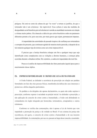 A C E
pág. 172, jul/dez 2008
perigosa. Ela está no cerne da cultura de que “às vezes” a tortura se justifica, de que o
torturador não é um criminoso tão reprovável. Essa cultura é uma das medidas da
desigualdade social brasileira pois tal tolerância é sentida na atualidade mormente em relação
a vítimas muito pobres. Ela chancela a idéia de que certos brasileiros estão em patamares
diferentes perante a lei, pois seus atos, por mais graves que sejam, permanecem impunes.
A impunidade das autoridades do passado inspira e dá confiança aos torturadores
e corruptos do presente, que continuam agindo de maneira muito parecida, a despeito de as
leis tratarem qualquer tipo de tortura como um crime imprescritível.
É preciso que a Justiça brasileira coloque um fim a qualquer traço que seja
identificado como complacente com as violações a direitos humanos, a começar pelas
ocorridas durante a ditadura militar. Do contrário, a cadeia de impunidade não terá fim.
Passa-se à análise da imprescritibilidade dos fatos praticados àquela época para o
encerramento dessa réplica.
IX. IMPRESCRITIBILIDADE E CRIMES DE LESA HUMANIDADE
A União Federal, ao defender a ocorrência de prescrição em relação aos pedidos
formulados em face dos réus pessoas físicas, transbordou da defesa dos seus interesses e
promoveu a defesa daqueles particulares.
Os pedidos a ela dirigidos são apenas declaratórios, os quais não estão sujeitos à
prescrição, conforme exposto à saciedade na petição inicial. Ao defender a prescrição, a
não aplicação do conceito de crime contra a humanidade, a União está defendendo os
comandantes do órgão integrado por homicidas, torturadores, estupradores e outros
criminosos.
Conforme se verifica das contestações, não é apenas a Lei de Anistia que vem
impedindo a promoção da justiça e da verdade no Brasil. O seu sistema de justiça não
reconheceu, até agora, o conceito de crime contra a humanidade e de sua inerente
imprescritibilidade.As contestações, por sua vez, passam ao largo desse conceito, resumindo-
 