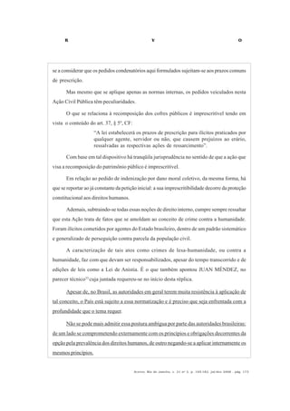 R V O
Acervo, Rio de Janeiro, v. 21 no
2, p. 145-182, jul/dez 2008 - pág. 173
se a considerar que os pedidos condenatórios aqui formulados sujeitam-se aos prazos comuns
de prescrição.
Mas mesmo que se aplique apenas as normas internas, os pedidos veiculados nesta
Ação Civil Pública têm peculiaridades.
O que se relaciona à recomposição dos cofres públicos é imprescritível tendo em
vista o conteúdo do art. 37, § 5º, CF:
“A lei estabelecerá os prazos de prescrição para ilícitos praticados por
qualquer agente, servidor ou não, que causem prejuízos ao erário,
ressalvadas as respectivas ações de ressarcimento”.
Com base em tal dispositivo há tranqüila jurisprudência no sentido de que a ação que
visa a recomposição do patrimônio público é imprescritível.
Em relação ao pedido de indenização por dano moral coletivo, da mesma forma, há
que se reportar ao já constante da petição inicial: a sua imprescritibilidade decorre da proteção
constitucional aos direitos humanos.
Ademais, subtraindo-se todas essas noções de direito interno, cumpre sempre ressaltar
que esta Ação trata de fatos que se amoldam ao conceito de crime contra a humanidade.
Foram ilícitos cometidos por agentes do Estado brasileiro, dentro de um padrão sistemático
e generalizado de perseguição contra parcela da população civil.
A caracterização de tais atos como crimes de lesa-humanidade, ou contra a
humanidade, faz com que devam ser responsabilizados, apesar do tempo transcorrido e de
edições de leis como a Lei de Anistia. É o que também apontou JUAN MÉNDEZ, no
parecer técnico33
cuja juntada requereu-se no início desta réplica.
Apesar de, no Brasil, as autoridades em geral terem muita resistência à aplicação de
tal conceito, o País está sujeito a essa normatização e é preciso que seja enfrentada com a
profundidade que o tema requer.
Não se pode mais admitir essa postura ambígua por parte das autoridades brasileiras:
de um lado se comprometendo externamente com os princípios e obrigações decorrentes da
opção pela prevalência dos direitos humanos, de outro negando-se a aplicar internamente os
mesmos princípios.
 