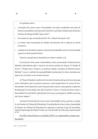 A C E
pág. 174, jul/dez 2008
Em apertada síntese:
- a disciplina dos crimes contra a humanidade vem sendo considerada como parte do
direito consuetudinário internacional e está entre os princípios fundamentais de direitos
humanos de obrigatoriedade “erga omnes”;
- tal costume já vigia nas décadas de 60 e 70 e o Brasil está sujeito a ele;
- as normas sobre incorporação de tratados internacionais não se aplicam ao direito
costumeiro;
- a adoção de tal disciplina respeita os princípios da legalidade estrita e da anterioridade
vigentes no direito penal brasileiro.
Vejamos o porquê dessas afirmações em relação à matéria civil.
O conceito de crime contra a humanidade é senso comum desde a Primeira Guerra
Mundial, especialmente após o massacre da minoria armênia na Turquia. O Tratado de
Sèvres34
, firmado entre a Turquia e as potências aliadas vencedoras da Primeira Guerra
Mundial35
, trouxe o embrião da responsabilidade internacional de crimes praticados por
agentes de um Estado contra minorias internas.
A 2ª Guerra Mundial e a política de extermínio de judeus pelo governo nazista atuam
como catalisadores para os primeiros processos contra perpetradores de crimes de lesa-
humanidade. Sob as regras dos crimes de guerra então vigentes, a perseguição a segmentos
da população civil do próprio país não era punível. Assim, o conceito de crime contra a
humanidade foi consolidado e aplicado para evitar que a perseguição a cidadãos nacionais
não ficasse impune.36
A primeira formalização do crime contra a humanidade ocorreu, portanto, no artigo
6.c do Estatuto do Tribunal de Nüremberg. Essa definição de crimes contra a humanidade
do Estatuto do Tribunal de Nüremberg foi ratificada na primeira sessão da Assembléia
Geral da Organização das Nações Unidas, em 11 de dezembro de 1946, através da Resolução
nº 95.
Em 1945, o Brasil já havia se vinculado à ONU e se comprometido a cumprir suas
Resoluções.
 