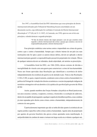 R V O
Acervo, Rio de Janeiro, v. 21 no
2, p. 145-182, jul/dez 2008 - pág. 175
Em 1947, a Assembléia Geral da ONU determinou que esses princípios de direito
internacional utilizados pelo Tribunal de Nüremberg fossem consolidados em um
documento escrito, cuja elaboração foi confiada à Comissão de Direito Internacional
(Resolução nº 177 (II), de 21.11.1947). A Comissão, em 1950, aprovou um rol de sete
princípios, valendo destacar o segundo princípio:
“O fato do direito interno não impor punição a um ato que constitui crime
segundo o direito internacional não exime a pessoa que cometeu o ato de ser
responsabilizada perante o direito internacional.”37
Esse princípio estabelece uma norma contra a impunidade nos crimes de guerra,
contra a paz e contra a humanidade. Sempre que o direito interno de um país (ou suas
instituições) não for apto a punir os autores desses delitos, deverá ser aplicado o direito
internacional para garantir a responsabilização pessoal do perpetrador da violação. Óbices
de qualquer natureza devem ser afastados, desde atipicidade, até anistias ou prescrições.
A Assembléia Geral da ONU, em 1966 (XXI), deixou extreme de dúvidas a
inexigibilidade do vínculo com uma guerra para caracterizar o crime de lesa-humanidade.
Nesse ano foram aprovadas duas Resoluções que identificam a ocorrência do delito
independentemente da existência de guerra ou de atentado à paz. Trata-se das Resoluções
2.184 e 2.202, as quais, respectivamente, condenam como crimes contra a humanidade (i) a
política de Portugal de violação dos direitos econômicos e sociais da população indígena de
territórios estrangeiros sob seu domínio e (ii) a prática do apartheid pelo governo da África
do Sul.
Assim, quando membros das Forças Armadas e da polícia no Brasil praticavam,
nos anos sessenta e setenta, o seqüestro, a tortura, o homicídio e a ocultação de cadáveres,
dentro de um padrão de perseguição a qualquer suspeita de dissidência política, essas condutas
já eram reputadas pelo direito como crimes contra a humanidade, independentemente do
contexto de uma guerra.
É particularmente importante que não se tenha dúvidas quanto à existência de um
regime jurídico específico sobre crimes contra a humanidade, vigente antes da perpetração
por agentes do governo brasileiro dos graves crimes apontados nesta manifestação. A
antijuridicidade da conduta de matar e torturar em larga escala era evidente a qualquer um,
 