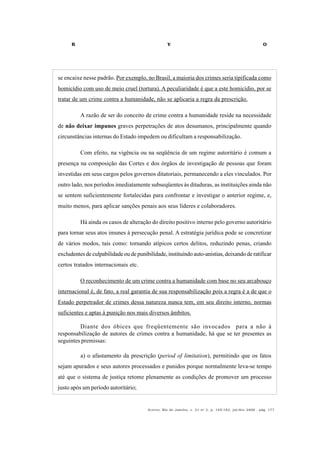 R V O
Acervo, Rio de Janeiro, v. 21 no
2, p. 145-182, jul/dez 2008 - pág. 177
se encaixe nesse padrão. Por exemplo, no Brasil, a maioria dos crimes seria tipificada como
homicídio com uso de meio cruel (tortura). A peculiaridade é que a este homicídio, por se
tratar de um crime contra a humanidade, não se aplicaria a regra da prescrição.
A razão de ser do conceito de crime contra a humanidade reside na necessidade
de não deixar impunes graves perpetrações de atos desumanos, principalmente quando
circunstâncias internas do Estado impedem ou dificultam a responsabilização.
Com efeito, na vigência ou na seqüência de um regime autoritário é comum a
presença na composição das Cortes e dos órgãos de investigação de pessoas que foram
investidas em seus cargos pelos governos ditatoriais, permanecendo a eles vinculados. Por
outro lado, nos períodos imediatamente subseqüentes às ditaduras, as instituições ainda não
se sentem suficientemente fortalecidas para confrontar e investigar o anterior regime, e,
muito menos, para aplicar sanções penais aos seus líderes e colaboradores.
Há ainda os casos de alteração do direito positivo interno pelo governo autoritário
para tornar seus atos imunes à persecução penal. A estratégia jurídica pode se concretizar
de vários modos, tais como: tornando atípicos certos delitos, reduzindo penas, criando
excludentes de culpabilidade ou de punibilidade, instituindo auto-anistias, deixando de ratificar
certos tratados internacionais etc.
O reconhecimento de um crime contra a humanidade com base no seu arcabouço
internacional é, de fato, a real garantia de sua responsabilização pois a regra é a de que o
Estado perpetrador de crimes dessa natureza nunca tem, em seu direito interno, normas
suficientes e aptas à punição nos mais diversos âmbitos.
Diante dos óbices que freqüentemente são invocados para a não à
responsabilização de autores de crimes contra a humanidade, há que se ter presentes as
seguintes premissas:
a) o afastamento da prescrição (period of limitation), permitindo que os fatos
sejam apurados e seus autores processados e punidos porque normalmente leva-se tempo
até que o sistema de justiça retome plenamente as condições de promover um processo
justo após um período autoritário;
 