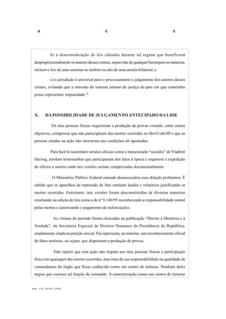 A C E
pág. 178, jul/dez 2008
b) a desconsideração de leis editadas durante tal regime que beneficiem
desproporcionalmente os autores desses crimes, sejam elas de qualquer hierarquia ou natureza,
inclusive leis de auto-anistias no âmbito ou não de uma anistia bilateral; e
c) a jurisdição é universal para o processamento e julgamento dos autores desses
crimes, evitando que a omissão do sistema interno de justiça do país em que cometidos
possa representar impunidade.38
X. DAPOSSIBILIDADE DE JULGAMENTOANTECIPADO DALIDE
Os réus pessoas físicas requereram a produção de provas visando, entre outros
objetivos, comprovar que não participaram das mortes ocorridas no Doi/Codi/SP e que as
pessoas citadas na ação não morreram nas condições ali apontadas.
Para fazê-lo sustentam versões oficiais como o mencionado “suicídio” de Vladmir
Herzog, arrolam testemunhas que participaram dos fatos à época e requerem a expedição
de ofícios a setores onde tais versões seriam comprovadas documentalmente.
O Ministério Público Federal entende desnecessária essa dilação probatória. É
sabido que os aparelhos de repressão de fato emitiam laudos e relatórios justificando as
mortes ocorridas. Entretanto, tais versões foram desconstituídas de diversas maneiras
resultando na edição de leis como a de nº 9.140/95 reconhecendo a responsabilidade estatal
pelas mortes e autorizando o pagamento de indenizações.
As vítimas do período foram elencadas na publicação “Direito à Memória e à
Verdade”, da Secretaria Especial de Direitos Humanos da Presidência da República,
amplamente citada na petição inicial. Ela representa, no mínimo, um reconhecimento oficial
de fatos notórios, ou sejam, que dispensam a produção de provas.
Vale repetir que esta ação não imputa aos réus pessoas físicas a participação
física em quaisquer das mortes ocorridas, mas trata da sua responsabilidade na qualidade de
comandantes do órgão que ficou conhecido como um centro de torturas. Nenhum deles
negou que exerceu tal função de comando. A caracterização como um centro de torturas
 