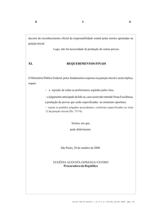 R V O
Acervo, Rio de Janeiro, v. 21 no
2, p. 145-182, jul/dez 2008 - pág. 179
decorre do reconhecimento oficial da responsabilidade estatal pelas mortes apontadas na
petição inicial.
Logo, não há necessidade de produção de outras provas.
XI. REQUERIMENTOS FINAIS
O Ministério Público Federal, pelos fundamentos expostos na petição inicial e nesta réplica,
requer:
- a rejeição de todas as preliminares argüidas pelos réus;
- o julgamento antecipado da lide ou, caso assim não entenda Vossa Excelência,
a produção de provas que serão especificadas no momento oportuno;
- sejam os pedidos julgados procedentes, conforme especificados no item
12 da petição inicial (fls. 73/74).
Termos em que,
pede deferimento.
São Paulo, 28 de outubro de 2008.
EUGÊNIA AUGUSTA GONZAGA FÁVERO
ProcuradoradaRepública
 