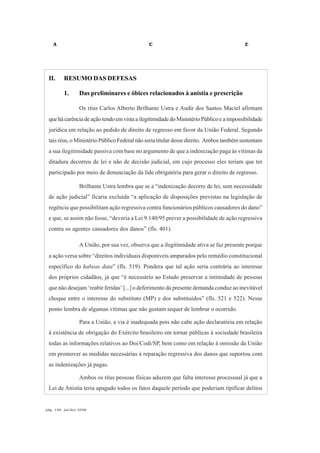 A C E
pág. 148, jul/dez 2008
II. RESUMO DAS DEFESAS
1. Das preliminares e óbices relacionados à anistia e prescrição
Os réus Carlos Alberto Brilhante Ustra e Audir dos Santos Maciel afirmam
que há carência de ação tendo em vista a ilegitimidade do Ministério Público e a impossibilidade
jurídica em relação ao pedido de direito de regresso em favor da União Federal. Segundo
tais réus, o Ministério Público Federal não seria titular desse direito. Ambos também sustentam
a sua ilegitimidade passiva com base no argumento de que a indenização paga às vítimas da
ditadura decorreu de lei e não de decisão judicial, em cujo processo eles teriam que ter
participado por meio de denunciação da lide obrigatória para gerar o direito de regresso.
Brilhante Ustra lembra que se a “indenização decorre de lei, sem necessidade
de ação judicial” ficaria excluída “a aplicação de disposições previstas na legislação de
regência que possibilitam ação regressiva contra funcionários públicos causadores do dano”
e que, se assim não fosse, “deveria a Lei 9.140/95 prever a possibilidade de ação regressiva
contra os agentes causadores dos danos” (fls. 401).
A União, por sua vez, observa que a ilegitimidade ativa se faz presente porque
a ação versa sobre “direitos individuais disponíveis amparados pelo remédio constitucional
específico do habeas data” (fls. 519). Pondera que tal ação seria contrária ao interesse
dos próprios cidadãos, já que “é necessário ao Estado preservar a intimidade de pessoas
que não desejam ‘reabir feridas’ [...] o deferimento da presente demanda conduz ao inevitável
choque entre o interesse do substituto (MP) e dos substituídos” (fls. 521 e 522). Nesse
ponto lembra de algumas vítimas que não gostam sequer de lembrar o ocorrido.
Para a União, a via é inadequada pois não cabe ação declaratória em relação
à existência de obrigação do Exército brasileiro em tornar públicas à sociedade brasileira
todas as informações relativos ao Doi/Codi/SP, bem como em relação à omissão da União
em promover as medidas necessárias à reparação regressiva dos danos que suportou com
as indenizações já pagas.
Ambos os réus pessoas físicas aduzem que falta interesse processual já que a
Lei de Anistia teria apagado todos os fatos daquele período que poderiam tipificar delitos
 