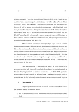 R V O
Acervo, Rio de Janeiro, v. 21 no
2, p. 145-182, jul/dez 2008 - pág. 149
políticos ou conexos. Citam entrevista do Ministro MarcoAurélio de Mello, extraída do sítio
eletrônico Terra Magazine, na qual o Ministro diz que a “revisão” da Lei daAnistia afetaria
a segurança jurídica (fls. 404 e 486). Também faltaria, de acordo com tais contestações,
interesse de agir em relação aos pedidos declaratórios porque a ação foi utilizada como
meio processual inidôneo visando “escapar” da prescrição da ação de indenização por dano
moral. Dizem que se aplica o prazo prescricional geral do atual Código Civil (03 anos, art.
206, § 3º) para tal pedido de indenização e que o argumento de imprescritibilidade por se
tratar de direitos humanos, com base na Constituição Federal, “não guarda qualquer conotação
com o instituto da prescrição” (fls. 408 e 490).
A União também sustenta que houve prescrição e que a Lei da Anistia é
impeditiva das pretensões veiculadas na ACP. Segundo seus representantes, no Brasil não
há respaldo constitucional ou infra-constitucional para a imprescritibilidade com base no
fato de se tratar de crimes contra a humanidade ou em decorrência da proteção constitucional
aos direitos humanos. Afirmam que a Lei de Anistia é anterior à Constituição de 1988 e que
quando esta proíbe anistia a torturadores não pode retroagir; que a imprescritibilidade de
certos crimes não pode se confundir com a pretensão presente “no caso”, à qual se aplicaria
o prazo comum de vinte anos.
Entre as preliminares, a União Federal se destaca ao alegar usurpação da
competência originária do SupremoTribunal Federal para declarar inconstitucionalidade de
lei com efeito “erga omnes”, se referindo basicamente à Lei 11.111/2005, que traz a
possibilidade de sigilo documental por prazo indefinido, e aos pedidos formulados na inicial
no sentido de se divulgar informações ainda sigilosas de acordo com as normas de regência.
2. Quanto ao mérito
Em prosseguimento à identidade de defesas, Brilhante Ustra e Audir Maciel
são uníssonos quantos aos seguintes pontos:
a) não há prova de conduta dolosa dos réus na qualidade de comandantes do Doi/
Codi;
 
