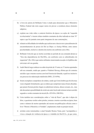 A C E
pág. 150, jul/dez 2008
b) o livro de autoria de Brilhante Ustra é citado para demonstrar que o Ministério
Público Federal não teria sequer meios de provar a existência desse elemento
subjetivo;
c) expõem sua visão sobre o contexto histórico da época e as ações da “esquerda
revolucionária” e trazem relatos também constantes da obra indicada no item “b”
supra e que foi juntada como parte integrante de suas contestações;
d) relatam as dificuldades do trabalho que realizavam e descrevem o procedimento de
encaminhamentos de presos do Doi ao Dops e à Justiça Militar, entre outras
peculiaridades, inclusive o destino dos mortos em confronto com o Doi;
e) Brilhante Ustra diz que as mortes ocorridas no período de seu comando deram-se
“fora das dependências do Doi/IIEx, em confronto com os subordinados do
requerente” (fls. 436) e que outros militantes mencionados na ação civil pública não
estiveram sob sua guarda;
f) Audir Maciel nega conhecer ou saber da prisão de 15 entre os 17 mortos apontados
sob seu comando, sendo que, quanto a Vladimir Herzog, afirma que ele cometeu
suicídio e que o mesmo ocorreu com José Ferreira deAlmeida, o qual teve inclusive
seu processo de indenização indeferido (DOU, 22/10/96);
g) foram exemplares cumpridores de ordens, sendo que Ustra lembra que foi diversas
vezes elogiado formalmente; que as ordens que cumpriram nunca foram absurdas;
que jamais fizeram prisões ilegais ou admitiram torturas, abusos sexuais, etc., mas
não descartam a possibilidade de existir um outro local onde torturas teriam ocorrido
segundo a versão constante da inicial (fls. 453/454 e 500/501);
h) Ustra também tece considerações sobre a “vala de Perus”, que não é objeto do
feito, e questiona versões sobre prisões, torturas e mortes ocorridas na época, bem
como o número de mortos apontados até mesmo em publicações oficiais como o
livro “Direito à Memória e à Verdade”, amplamente citado na petição inicial;
i) arrolam como testemunhas o atual Senador Romeu Tuma, pois “acompanhou e
viveu a situação de violência da época e o trabalho do Doi/II Ex., já que como,
 
