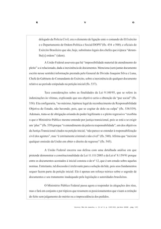 R V O
Acervo, Rio de Janeiro, v. 21 no
2, p. 145-182, jul/dez 2008 - pág. 151
delegado da Polícia Civil, era o elemento de ligação ente o comando do II Exército
e o Departamento de Ordem Política e Social/DOPS”(fls. 454 e 500); e oficiais do
Exército Brasileiro que são, hoje, substitutos legais dos chefes que à época “deram-
lhe[s] ordens” (idem).
A União Federal assevera que há “impossibilidade material de atendimento do
pleito” a si relacionado, dada a inexistência de documentos. Menciona (sem juntar documento
escrito nesse sentido) informação prestada pelo General de Divisão Joaquim Silva e Luna,
Chefe do Gabinete do Comandante do Exército, sobre a inexistência de qualquer documento
relativo ao período estipulado na petição inicial (fls. 537).
Tece considerações sobre as finalidades da Lei 9.140/95, que se refere às
indenizações às vítimas, explicando que seu objetivo seria a obtenção da “paz social” (fls.
538). Ela configuraria, “no máximo, hipótese legal de reconhecimento de Responsabilidade
Objetiva do Estado, não havendo, pois, que se cogitar de dolo ou culpa” (fls. 538/539).
Ademais, trata-se de obrigação oriunda do poder legiferante e o pleito regressivo “exorbita
o que o Ministério Público mesmo entende por justiça transicional, pois se está a se exigir
um ‘plus’” (fls. 539) porque “o entendimento da palavra responsabilidade”, um dos objetivos
da Justiça Transicional citados na petição inicial, “não parece se estender à responsabilização
civil dos agentes”, mas “é estritamente criminal e não cível” (fls. 540).Afirma que “inexiste
qualquer omissão da União em obter o direito de regresso” (fls. 545).
A União Federal encerra sua defesa com uma detalhada análise em que
pretende demonstrar a constitucionalidade da Lei 11.111/2005 e da Lei nº 8.159/91 porque
entre os documentos acostados à inicial constou o de nº 12, que é um estudo sobre aquelas
normas. Entretanto, tal discussão é irrelevante para a solução da lide, pois seus fundamentos
sequer fazem parte da petição inicial. Ele é apenas um reforço teórico sobre o segredo de
documentos e seu tratamento inadequado pela legislação e autoridades brasileiras.
O Ministério Público Federal passa agora a responder às alegações dos réus,
mas o fará em conjunto e por tópicos que resumem os posicionamentos que visam a extinção
do feito sem julgamento do mérito ou a improcedência dos pedidos.
 