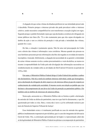 R V O
Acervo, Rio de Janeiro, v. 21 no
2, p. 145-182, jul/dez 2008 - pág. 153
A alegação de que certas vítimas da ditadura preferem ter sua intimidade preservada
é descabida. Primeiro porque o interesse privado não pode prevalecer sobre o interesse
coletivo, sendo necessário compatibilizá-los sem transformar a exceção (sigilo) em regra.
Segundo porque o pedido formulado é para que seja declarada a existência de obrigação em
tornar públicos tais fatos (fls. 73) e não exatamente para que eles sejam divulgados no
âmbito da ação e sem os critérios de proteção à vida privada e intimidade das vítimas,
quando for o caso.
De fato, a situação é justamente oposta. Não há uma real preocupação da União
com o direito das vítimas à informação e seus corolários. Mesmo quando tais pessoas ou
seus familiares procuram por tais informações elas lhes são negadas ou reveladas de maneira
incompleta e truncada. Infelizmente, a alegação da necessidade de se garantir a intimidade
de certas vítimas somente revela o caráter procrastinatório e vazio da defesa, ao menos no
tocante à responsabilidade da União pela não divulgação das informações necessárias ao
restabelecimento da verdade sobre as atividades do Doi/Codi do II Exército no período de
1970 a 1985.
Em suma, o Ministério Público Federal dirige à União Federal dois pedidos e ambos
são declaratórios. Não há a tutela de nenhum interesse individual, ainda que homogêneo,
pois a declaração da obrigação de abrir arquivos é de interesse difuso já que diz respeito ao
conhecimento da verdade pela sociedade. O mesmo ocorre em relação ao pedido que visa
declarar o descumprimento de um dever da União de proteção ao patrimônio público. Ele
também está no âmbito de interesses de natureza difusa.
Nesta ação, acrescente-se, o Ministério Público não se limitou a pedir a declaração
da omissão da União na defesa do patrimônio, mas teve que fazê-lo diretamente, o que foi
questionado por todos os réus. Bem, o tema não é novo e já foi enfrentado inclusive por
meio de Súmula do Superior Tribunal de Justiça2
.
Essa titularidade existe e é totalmente justificada no caso de omissão dos agentes
públicos imediatamente responsáveis por tal defesa, que é o caso dos integrantes daAdvocacia
Geral da União. Ora, a contestação apresentada por tal órgão é a representação cabal não
só da legitimidade do Ministério Público Federal em pleitear a recomposição do patrimônio
 