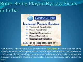 Get explore with different web portals about law firms in India that can bring
worthy in respect of complete justice to your legal matter under the supervision
and services by top rated legal attorneys and solicitors of the nation whether it is
business law, family, relations, real estate, criminal and many more under one
roof.
 