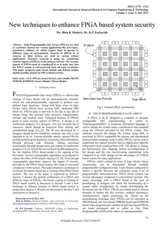 ISSN: 2278 – 1323
                                           International Journal of Advanced Research in Computer Engineering & Technology
                                                                                                Volume 1, Issue 5, July 2012



New techniques to enhance FPGA based system security
                                               Mr. Binu K Mathew, Dr. K.P Zachariah



   Abstract: - Field Programmable Gate Arrays FIELD PROGRAMMABLE GATE ARRAY
                                            I. (FPGAs) are used
   as a primary element for various applications like aero-space,
   automotive,ismilitary designed asrequire them to operate in
    A FPGA         an IC etc which customer or designer configurable after manufacturing, so called as "field-programmable". A
hardware description language is used Security of FPGAs under consideration and compiled using the software provided by the FPGA
   different types of environments. to design the system is of
vendor. This as these converts the design file written using HDL is converted to FPGA compatible bit streams and downloaded from
   concern software devices are used in various critical
personal computer using a cable. FPGAs going on, considering any logical function that an Application Specific Integrated Circuit
   applications. Extensive research is can be used to implement
could perform. Theof FPGAs as the primary interest. The security
   security aspects ability to change the functionality after shipping, partial re-configuration of the design and the low non-recurring
engineering costs compared toconsidereddesignto make advantages of a FPGA based system for many applications.
   aspects of FPGAs must be
                                 an ASIC so as are the sure that
   the FPGA system is well protected from all types of attacks.
   This paper proposes some threat models and defense models
   against possible attacks for FPGA based systems.

   Index terms - LUT, FPGAs, secure devices, non-volatile, SRAM,
   EPROM, EEPROM, Secure Models, Threat Models

                          I. INTRODUCTION

   FIELD Programmable Gate Array (FPGA) is a device that
   consists of logic blocks and an interconnection network,
   which are user-programmable, expected to perform user
   defined logic functions.. Along with basic array of logic
   blocks, latest FPGAs have on-chip ADC, dedicated DSP                               Fig.1. General FPGA Architecture
   block etc. FPGAs play a vital role in the day to day life of
   human being like national infra structure, transportation,                 II. FIELD PROGRAMMABLE GATE ARRAY
   military and medical areas. Enhanced features of FPGAs                     A FPGA is an IC designed as customer or designer
   point to some security aspects of FPGAs. A design is an               configurable after manufacturing, so called as
   intellectual property of a designer, who has invested lot of          "field-programmable". A hardware description language is
   resources, which should be protected from cloning and                 used to design the system under consideration and compiled
   unauthorized usage [1], [2]. The IP core developed by a               using the software provided by the FPGA vendor. This
   designer should not be cloned by someone else who is not              software converts the design file written using HDL is
   intended to do so. Various possible attacks against FPGAs             converted to FPGA compatible bit streams and downloaded
   include modifying the hardware, extracting other information          from personal computer using a cable. FPGAs can be used to
   through physical side channels, adding unwanted                       implement any logical function that an Application Specific
   functionality through design tools and coping of intellectual         Integrated Circuit could perform [10]. The ability to change
   property [1], [2]. Out of the several threat models proposed so       the functionality after shipping, partial re-configuration of
   far, the simplest FPGA threat model is the copying of the             the design and the low non-recurring engineering costs
   bit-stream. Several cryptographic algorithms are proposed to          compared to an ASIC design are the advantages of a FPGA
   reduce the effort of bit-stream copying [7], [8]. Even though         based system for many applications.
   cryptographic algorithms improve the degree of security                    FPGAs, which contain an array of logic blocks whose
   provided to the FPGA based system, this leads to increased            functionality, can be determined through multiple
   complexity of the system. This paper proposes a technique to          programmable configuration bits. Logic blocks configured to
   overcome the threat caused due to cloning of the FPGA based           realize a specific function, are connected using a set of
   systems. The rest of the paper is organized as follows-               programmable interconnections. FPGA based systems has
   Section 2 discuss the general architecture of a FPGA and              several advantages compared to conventional systems. The
   different types of FPGAs. Bit-stream coping or cloning of             major advantage with a FPGA based is the ease of
   FPGA based system is discussed in Section 3 and a new                 prototyping. A designer can check the functionality of a
   technique to enhance security of FPGA based system is                 system under consideration by simply downloading the
   proposed in Section 4. Results are discussed in Section 5 and         bit-stream into the FPGA. FPGAs are widely used in various
   conclusions in Section 6.                                             domains of human life like avionics, medical electronics,
                                                                         communication, signal processing etc. Based on the
      Manuscript received June, 2012.                                    programming technique used, FPGAs can be classified as
       Binu K Mathew, Research Scholar, Anna University of Technology,
                                                                         SRAM based, anti fuse based, EPROM based and EEPROM
   (kbinumathew@gmail.com) Coimbatore, Tamil Nadu, India,
                                                                         based. Once programmed, contents of anti fuse based FPGAs
     Dr. K.P Zacharia, Professor, SAINTGITS College of Engineering,      are made permanent and so called as One Time
   Kottukulam Hills, Pathamuttom, Kottayam, Kerala, India.               Programmable (OTP) while others are reprogrammable.

                                                                                                                                   91
                                                   All Rights Reserved © 2012 IJARCET
 