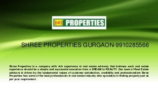 SHREE PROPERTIES GURGAON-9910285566
Shree Properties is a company with rich experience in real estate advisory that believes each real estate
experience should be a simple and successful execution from a DREAM to REALITY. Our team of Real Estate
advisors is driven by the fundamental values of customer satisfaction, credibility and professionalism Shree
Properties has some of the best professionals in real estate industry who specialize in finding property just as
per your requirement.
 