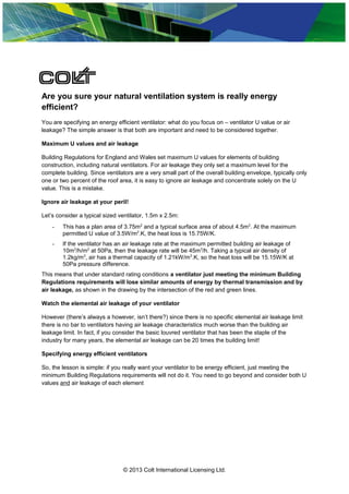 Are you sure your natural ventilation system is really energy
efficient?
You are specifying an energy efficient ventilator: what do you focus on – ventilator U value or air
leakage? The simple answer is that both are important and need to be considered together.
Maximum U values and air leakage
Building Regulations for England and Wales set maximum U values for elements of building
construction, including natural ventilators. For air leakage they only set a maximum level for the
complete building. Since ventilators are a very small part of the overall building envelope, typically only
one or two percent of the roof area, it is easy to ignore air leakage and concentrate solely on the U
value. This is a mistake.
Ignore air leakage at your peril!
Let’s consider a typical sized ventilator, 1.5m x 2.5m:
- This has a plan area of 3.75m2
and a typical surface area of about 4.5m2
. At the maximum
permitted U value of 3.5W/m2
.K, the heat loss is 15.75W/K.
- If the ventilator has an air leakage rate at the maximum permitted building air leakage of
10m3
/h/m2
at 50Pa, then the leakage rate will be 45m3
/h. Taking a typical air density of
1.2kg/m3
, air has a thermal capacity of 1.21kW/m3
.K, so the heat loss will be 15.15W/K at
50Pa pressure difference.
This means that under standard rating conditions a ventilator just meeting the minimum Building
Regulations requirements will lose similar amounts of energy by thermal transmission and by
air leakage, as shown in the drawing by the intersection of the red and green lines.
Watch the elemental air leakage of your ventilator
However (there’s always a however, isn’t there?) since there is no specific elemental air leakage limit
there is no bar to ventilators having air leakage characteristics much worse than the building air
leakage limit. In fact, if you consider the basic louvred ventilator that has been the staple of the
industry for many years, the elemental air leakage can be 20 times the building limit!
Specifying energy efficient ventilators
So, the lesson is simple: if you really want your ventilator to be energy efficient, just meeting the
minimum Building Regulations requirements will not do it. You need to go beyond and consider both U
values and air leakage of each element
© 2013 Colt International Licensing Ltd.
 
