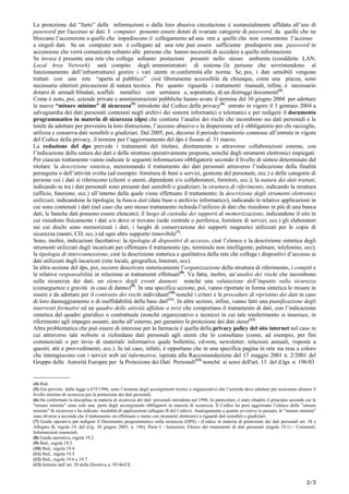 La protezione dal “furto” delle informazioni o dalla loro abusiva circolazione è sostanzialmente affidata all’uso di
password per l'accesso ai dati. I computer possono essere dotati di svariate categorie di password, da quelle che ne
bloccano l’accensione a quelle che impediscono il collegamento ad una rete a quelle che non consentono l’accesso
a singoli dati. Se un computer non è collegato ad una rete può essere sufficiente predisporre una password in
accensione che verrà comunicata soltanto alle persone che hanno necessità di accedere a quelle informazioni.
Se invece è presente una rete che collega soltanto postazioni presenti nello stesso ambiente (cosiddette LAN,
Local Area Network) sarà compito degli amministratori di sistema (le persone che sovrintendono al
funzionamento dell’infrastruttura) gestire i vari utenti in conformità alle norme. Se, poi, i dati sensibili vengono
trattati con una rete “aperta al pubblico” cioè liberamente accessibile da chiunque, come una piazza, sono
necessarie ulteriori precauzioni di natura tecnica. Per quanto riguarda i trattamenti manuali, infine, è necessario
dotarsi di armadi blindati, scaffali metallici con serratura e, soprattutto, di un distruggi documenti(4)
.
Come è noto, poi, aziende private e amministrazioni pubbliche hanno avuto il termine del 30 giugno 2004 per adottare
le nuove “misure minime” di sicurezza(5)
introdotte dal Codice della privacy(6)
entrato in vigore il 1 gennaio 2004 a
salvaguardia dei dati personali contenuti negli archivi dei sistemi informatici e telematici e per redigere il documento
programmatico in materia di sicurezza (dps) che contiene l’analisi dei rischi che incombono sui dati personali e le
tutele da adottare per prevenire la loro distruzione, l’accesso abusivo e la dispersione ed è obbligatorio per chi raccoglie,
utilizza e conserva dati sensibili o giudiziari. Dal 2005, poi, decorso il periodo transitorio connesso all’entrata in vigore
del Codice della privacy, il termine per l’aggiornamento del dps è fissato al 31 marzo.
La redazione del dps prevede i trattamenti del titolare, direttamente o attraverso collaborazioni esterne, con
l’indicazione della natura dei dati e della struttura operativamente preposta, nonché degli strumenti elettronici impiegati.
Per ciascun trattamento vanno indicate le seguenti informazioni obbligatorie secondo il livello di sintesi determinato dal
titolare: la descrizione sintetica, menzionando il trattamento dei dati personali attraverso l’indicazione della finalità
perseguita o dell’attività svolta (ad esempio: fornitura di beni o servizi, gestione del personale, ecc.) e delle categorie di
persone cui i dati si riferiscono (clienti o utenti, dipendenti e/o collaboratori, fornitori, ecc.); la natura dei dati trattati,
indicando se tra i dati personali sono presenti dati sensibili o giudiziari; la struttura di riferimento, indicando la struttura
(ufficio, funzione, ecc.) all’interno della quale viene effettuato il trattamento; la descrizione degli strumenti elettronici
utilizzati, indicandone la tipologia; la banca dati (data base o archivio informatico), indicando le relative applicazioni in
cui sono contenuti i dati (nel caso che uno stesso trattamento richieda l’utilizzo di dati che risiedono in più di una banca
dati, le banche dati possono essere elencate); il luogo di custodia dei supporti di memorizzazione, indicandone il sito in
cui risiedono fisicamente i dati e/o dove si trovano (sede centrale o periferica, fornitore di servizi, ecc.) gli elaboratori
sui cui dischi sono memorizzati i dati, i luoghi di conservazione dei supporti magnetici utilizzati per le copie di
sicurezza (nastri, CD, ecc.) ed ogni altro supporto rimovibile(7)
.
Sono, inoltre, indicazioni facoltative: la tipologia di dispositivi di accesso, cioè l’elenco e la descrizione sintetica degli
strumenti utilizzati dagli incaricati per effettuare il trattamento (pc, terminale non intelligente, palmare, telefonino, ecc);
la tipologia di interconnessione, cioè la descrizione sintetica e qualitativa della rete che collega i dispositivi d’accesso ai
dati utilizzati dagli incaricati (rete locale, geografica, Internet, ecc).
In altra sezione del dps, poi, occorre descrivere sinteticamente l’organizzazione della struttura di riferimento, i compiti e
le relative responsabilità in relazione ai trattamenti effettuati(8)
. Va fatta, inoltre, un’analisi dei rischi che incombono
sulla sicurezza dei dati, un elenco degli eventi dannosi nonché una valutazione dell’impatto sulla sicurezza
(conseguenze e gravità in caso di danno)(9)
. In una specifica sezione, poi, vanno riportate in forma sintetica le misure in
essere e da adottare per il contrasto dei rischi individuati(10)
nonché i criteri e le procedure di ripristino dei dati in caso
di loro danneggiamento o di inaffidabilità della base dati(11)
. In altre sezioni, infine, vanno fatti una pianificazione degli
interventi formativi ed un quadro delle attività affidate a terzi che comportano il trattamento di dati, con l’indicazione
sintetica del quadro giuridico o contrattuale (nonché organizzativo e tecnico) in cui tale trasferimento si inserisce, in
riferimento agli impegni assunti, anche all’esterno, per garantire la protezione dei dati stessi(12)
.
Altra problematica che può essere di interesse per la farmacia è quella della privacy policy del sito internet nel caso in
cui attraverso tale website si richiedano dati personali agli utenti che lo consultano (come, ad esempio, per fini
commerciali o per invio di materiale informativo quale bollettini, cd-rom, newsletter, relazioni annuali, risposte a
quesiti, atti e provvedimenti, ecc.). In tal caso, infatti, è opportuno che in una specifica pagina in rete sia resa a coloro
che interagiscono con i servizi web un’informativa, ispirata alla Raccomandazione del 17 maggio 2001 n. 2/2001 del
Gruppo delle Autorità Europee per la Protezione dei Dati Personali(13)
nonché ai sensi dell'art. 13 del d.lgs. n. 196/03
______________
(4) Ibid.
(5) Già previste dalla legge n.675/1996, sono l’insieme degli accorgimenti tecnici e organizzativi che l’azienda deve adottare per assicurare almeno il
livello minimo di sicurezza per la protezione dei dati personali.
(6) Ha confermato la disciplina in materia di sicurezza dei dati personali introdotta nel 1996. In particolare, è stato ribadito il principio secondo cui le
"misure minime" sono solo una parte degli accorgimenti obbligatori in materia di sicurezza. Il Codice ha però aggiornato l’elenco delle "misure
minime" di sicurezza e ha indicato modalità di applicazione (allegato B del Codice). Analogamente a quanto avveniva in passato, le "misure minime"
sono diverse a seconda che il trattamento sia effettuato o meno con strumenti elettronici o riguardi dati sensibili o giudiziari.
(7) Guida operativa per redigere il Documento programmatico sulla sicurezza (DPS) - (Codice in materia di protezione dei dati personali art. 34 e
Allegato B, regola 19, del d.lg. 30 giugno 2003, n. 196), Parte I - Istruzioni, Elenco dei trattamenti di dati personali (regola 19.1) - Contenuti;
Informazioni essenziali.
(8) Guida operativa, regola 19.2.
(9) Ibid., regola 19.3.
(10) Ibid., regola 19.4.
(11) Ibid., regola 19.5.
(12) Ibid., regole 19.6 e 19.7.
(13) Istituito dall’art. 29 della Direttiva n. 95/46/CE.
2/5
 