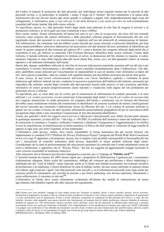 del Codice in materia di protezione dei dati personali, per individuare alcuni requisiti minimi per la raccolta di dati
personali on-line, e, in particolare, le modalità, i tempi, il luogo ed il “titolare” del loro trattamento e la natura delle
informazioni che essi devono fornire agli utenti quando si collegano a pagine web, indipendentemente dagli scopi del
collegamento. L’informativa, però, è resa solo per il sito della farmacia e non anche per altri siti web eventualmente
consultati dall’utente tramite link dello stesso website.
Va specificato, ancora, se i dati personali forniti dagli utenti sono utilizzati al solo fine di eseguire il servizio o la
prestazione richiesta e se ed in quali casi sono comunicati a terzi o diffusi.
Deve essere, inoltre, fornita informazione all’utenza nel caso in cui i dati di navigazione, nel corso del loro normale
esercizio, siano acquisiti dai sistemi informatici e dalle procedure software preposte al funzionamento del sito web
registrando alcuni dati personali la cui trasmissione è implicita nell’uso dei protocolli di comunicazione di Internet.
Tali informazioni, che comunque non dovrebbero essere raccolte per essere associate a interessati identificati, per loro
stessa natura potrebbero, attraverso elaborazioni ed associazioni con dati detenuti da terzi, permettere di identificare gli
utenti. In questa categoria di dati rientrano gli indirizzi IP o i nomi a dominio dei computer utilizzati dagli utenti che si
connettono al sito, gli indirizzi in notazione URI (Uniform Resource Identifier) delle risorse richieste, l’orario della
richiesta, il metodo utilizzato nel sottoporre la richiesta al server, la dimensione del file ottenuto in risposta, il codice
numerico indicante lo stato della risposta data dal server (buon fine, errore, ecc.) ed altri parametri relativi al sistema
operativo e all’ambiente informatico dell’utente.
Questi dati, dunque, andrebbero utilizzati al solo fine di ricavare informazioni statistiche anonime sull’uso del sito e per
controllarne il corretto funzionamento e dovrebbero essere cancellati immediatamente dopo l’elaborazione. Tali dati,
però, potrebbero essere utilizzati per l’accertamento di responsabilità in caso di ipotetici reati informatici ai danni del
sito: salva questa eventualità, i dati sui contatti web cautelativamente non dovrebbero persistere per più di sette giorni.
Il caso, invece, di dati forniti volontariamente dall’utente con l’invio facoltativo, esplicito e volontario di posta
elettronica agli indirizzi indicati sul sito, comporta la successiva acquisizione dell’indirizzo del mittente, necessario per
rispondere alle richieste, nonché degli eventuali altri dati personali inseriti nella missiva; in tale evenienza, specifiche
informative di sintesi possono progressivamente essere riportate o visualizzate nelle pagine del sito predisposte per
particolari servizi a richiesta.
Va specificato, poi, se viene fatto uso di cookies per la trasmissione di informazioni di carattere personale o se sono
utilizzati i c.d. cookies persistenti, ovvero sistemi per il tracciamento degli utenti. L’uso di c.d. cookies di sessione (che
non vengono memorizzati in modo persistente sul computer dell’utente e svaniscono con la chiusura del browser)
dovrebbe essere strettamente limitato alla trasmissione di identificativi di sessione (costituiti da numeri casuali generati
dal server) necessari per consentire l’esplorazione sicura ed efficiente del sito. I c.d. cookies di sessione utilizzati in
genere nei siti evitano il ricorso ad altre tecniche informatiche potenzialmente pregiudizievoli per la riservatezza della
navigazione degli utenti e non consentono l’acquisizione di loro dati personali identificativi.
Vanno, poi, garantiti i diritti dei soggetti interessati cui si riferiscono i dati personali: essi, infatti, devono poter ottenere
in qualunque momento, ai sensi dell’art. 7 del d.lgs. n. 196/2003, la conferma dell’esistenza o meno dei medesimi dati e
di conoscerne il contenuto e l’origine, verificarne l’esattezza o chiederne l’integrazione o l’aggiornamento o la rettifica
ovvero la cancellazione, la trasformazione in forma anonima o il blocco dei dati trattati in violazione di legge nonché di
opporsi in ogni caso, per motivi legittimi, al loro trattamento.
L’informativa sulla privacy, inoltre, deve essere consultabile in forma automatica dai più recenti browser che
implementano lo standard P3P (“Platform for Privacy Preferences Project”) proposto dal World Wide Web Consortium
(www.w3c.org). È opportuno a tal proposito, ancora, che si rendano il più possibile interoperabili le funzionalità del sito
con i meccanismi di controllo automatico della privacy disponibili in alcuni prodotti utilizzati dagli utenti.
Considerando che lo stato di perfezionamento dei meccanismi automatici di controllo non li rende attualmente esenti da
errori e disfunzioni, è opportuno che la “Privacy Policy” del sito sia soggetta ad aggiornamenti (magari lasciando le
varie versioni consultabili al medesimo indirizzo).
Altra situazione che in farmacia può divenire impegnativa concerne, poi, è l’impiego di ”Fidelity card(14)
”.
L’Autorità Garante ha emesso nel 2005 alcune regole per i programmi di fidelizzazione a garanzia per i consumatori
(informazione adeguata, libera scelta del consumatore, obbligo del consenso per profilazione e direct marketing) e
stabilendo che tali “carte di fedeltà” vanno rilasciate anche se il cliente non intende acconsentire ad eventuali iniziative
di profilazione o di marketing. I clienti beneficiari di carte di fedeltà, inoltre, devono essere informati in maniera chiara
ed evidente sugli scopi per i quali i loro dati personali sono raccolti e, se le informazioni personali sono usate anche per
costruire profili di consumatori, per ricerche di mercato o per direct marketing, essi devono esprimere, liberamente e
senza sollecitazioni, il consenso su tale uso(15)
.
L'informativa al cliente deve essere chiaramente evidenziata all’interno dei moduli di sottoscrizione ed essere
agevolmente individuabile rispetto alle altre clausole del regolamento.
______________
(14) Tramite esse sono attribuiti vantaggi di varia natura (sconti per l'acquisto di prodotti, premi o bonus correlati, priorità, servizi accessori,
facilitazioni di pagamento), di regola in base al volume di spesa complessivo realizzato; il loro rilascio (spesso mediante compilazione di questionari)
e la loro utilizzazione (con la registrazione di beni e servizi effettuati) comportano un trattamento di dati personali dei clienti e, a volte, dei loro
familiari. Accanto a dati anagrafici sono spesso raccolte altre informazioni, ad esempio titolo di studio, professione, interessi, abitudini di consumo,
modalità di acquisto etc. Tali informazioni, tuttavia, possono essere utilizzate, senza che gli interessati ne abbiano piena conoscenza e possano
acconsentire al loro uso, anche per monitorare in dettaglio i loro comportamenti o le loro propensioni al consumo, per creare cioè "profili" individuali
o di gruppo o per confrontare le loro abitudini di consumatori con altri clienti. In taluni casi sono trattati anche dati sensibili (salute, adesioni a partiti
o religioni, scelte di vita etc.) il cui trattamento, di regola, non è lecito per gli scopi legati al rilascio delle carte o per il direct marketing.
(15) Bollettino del n. 58/febbraio 2005, 24 febbraio 2005.
3/5
 