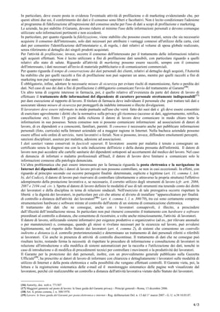 In particolare, deve essere posta in evidenza l'eventuale attività di profilazione o di marketing evidenziando che, per
questi ultimi due usi, il conferimento dei dati e il consenso sono liberi e facoltativi. Non è lecito condizionare l'adesione
al programma di fidelizzazione all'espressione del consenso anche per l'uso di dati a scopi di profilazione e marketing.
Le aziende, ha poi stabilito il Garante, devono ridurre al minimo l'uso delle informazioni personali e devono comunque
utilizzare solo informazioni pertinenti e non eccedenti.
In particolare, per quanto riguarda la fidelizzazione, viene stabilito che possono essere trattati, senza che sia necessario
acquisire il consenso dell'interessato, solo dati necessari per attribuire i vantaggi connessi all'utilizzo della carta, cioè
dati per consentire l'identificazione dell'intestatario e, di regola, i dati relativi al volume di spesa globale realizzato,
senza riferimento al dettaglio dei singoli prodotti acquistati.
Per l'attività di profilazione, invece, occorre il consenso dell'interessato per il trattamento delle informazioni relative
agli acquisti effettuati. Non è lecito utilizzare a fini di profilazione dati sensibili, con particolare riguardo a quelli
relativi allo stato di salute. Riguardo all'attività di marketing possono essere raccolti, sempre con il consenso
dell'interessato, i dati necessari all'invio di materiale pubblicitario o di comunicazioni commerciali.
Per quanto riguarda il tempo di conservazione dei dati personali dei clienti, relativi al dettaglio degli acquisti, l'Autorità
ha stabilito che per quelli raccolti a fini di profilazione non può superare un anno, mentre per quelli raccolti a fini di
marketing non può superare i due anni.
É obbligatorio, infine, adottare le necessarie misure di sicurezza per evitare rischi di manomissione, furto o perdita dei
dati. Nel caso di uso dei dati a fini di profilazione è obbligatorio comunicare l'avvio del trattamento al Garante(16)
.
Un altro tema di cogente interesse in farmacia, poi, è quello relativo all’evenienza da parte del datore di lavoro di
effettuare il trattamento delle informazioni del dipendente di carattere personale strettamente indispensabili(17)
per dare esecuzione al rapporto di lavoro. Il titolare di farmacia deve individuare il personale che può trattare tali dati e
assicurare idonee misure di sicurezza per proteggerli da indebite intrusioni o illecite divulgazioni.
Il lavoratore deve essere informato in modo puntuale sull'uso che verrà fatto dei suoi dati e gli deve essere consentito
di esercitare agevolmente i diritti che la normativa sulla privacy gli riconosce (accesso ai dati, aggiornamento, rettifica,
cancellazione etc). Entro 15 giorni dalla richiesta il datore di lavoro deve comunicare in modo chiaro tutte le
informazioni in suo possesso. Senza consenso non si possono comunicare informazioni ad associazioni di datori di
lavoro, di ex dipendenti o a conoscenti, familiari, parenti. Il consenso è necessario anche per pubblicare informazioni
personali (foto, curricula) nella Intranet aziendale ed a maggior ragione in Internet. Nella bacheca aziendale possono
essere affissi solo ordini di servizio, turni lavorativi o feriali. Non si possono, invece, diffondere emolumenti percepiti,
sanzioni disciplinari, assenze per malattia, adesione ad associazioni.
I dati sanitari vanno conservati in fascicoli separati. Il lavoratore assente per malattia è tenuto a consegnare un
certificato senza la diagnosi ma con la sola indicazione dell'inizio e della durata presunta dell'infermità. Il datore di
lavoro non può accedere alle cartelle sanitarie dei dipendenti sottoposti ad accertamenti dal medico del lavoro. Nel caso
di denuncia di infortuni o malattie professionali all'Inail, il datore di lavoro deve limitarsi a comunicare solo le
informazioni connesse alla patologia denunciata.
Un’altra problematica che può essere interessante per la farmacia riguarda la posta elettronica e la navigazione in
Internet dei dipendenti che i datori di lavoro privati non possono controllare, se non in casi eccezionali. In effetti, con
riguardo al principio secondo cui occorre perseguire finalità determinate, esplicite e legittime (art. 11, comma 1, lett.
b), del Codice), il datore di lavoro può riservarsi di controllare (direttamente o attraverso la propria struttura) l'effettivo
adempimento della prestazione lavorativa e, se necessario, il corretto utilizzo degli strumenti di lavoro (cfr. artt. 2086,
2087 e 2104 cod. civ. ). Spetta al datore di lavoro definire le modalità d’uso di tali strumenti ma tenendo conto dei diritti
dei lavoratori e della disciplina in tema di relazioni sindacali. Nell'esercizio di tale prerogativa occorre rispettare la
libertà e la dignità dei lavoratori, in particolare per ciò che attiene al divieto di installare “apparecchiature per finalità
di controllo a distanza dell'attività dei lavoratori(18)
” (art. 4, comma 1, l. n. 300/70), tra cui sono certamente comprese
strumentazioni hardware e software mirate al controllo dell'utente di un sistema di comunicazione elettronica.
Il trattamento dei dati che ne consegue, anche con i lavoratori consapevoli, è illecito, a prescindere
dall’illiceità dell’installazione stessa. In particolare non può ritenersi consentito il trattamento con hardware e software
preordinati al controllo a distanza, che consentono di ricostruire, a volte anche minuziosamente, l'attività di lavoratori.
Il datore di lavoro, utilizzando sistemi informativi per esigenze produttive o organizzative (ad es., per rilevare anomalie
o per manutenzioni) o, comunque, quando gli stessi si rivelano necessari per la sicurezza sul lavoro, può avvalersi
legittimamente, nel rispetto dello Statuto dei lavoratori (art. 4, comma 2), di sistemi che consentono un controllo
indiretto a distanza (c.d. controllo preterintenzionale) e determinano un trattamento di dati personali riferiti o riferibili
ai lavoratori. Ciò anche in presenza di attività di controllo discontinue. Il trattamento di dati che ne consegue può
risultare lecito, restando ferma la necessità di rispettare le procedure di informazione e consultazione di lavoratori in
relazione all'introduzione o alla modifica di sistemi automatizzati per la raccolta e l'utilizzazione dei dati, nonchè in
caso di introduzione o di modifica di procedimenti tecnici per controllare i movimenti o la produttività dei lavoratori.
Il Garante per la protezione dei dati personali, inoltre, con un provvedimento generale pubblicato sulla Gazzetta
Ufficiale(19)
, ha prescritto ai datori di lavoro di informare con chiarezza e dettagliatamente i lavoratori sulle modalità di
utilizzo di Internet e della posta elettronica e sulla possibilità che vengano effettuati controlli. Il Garante vieta, poi, la
lettura e la registrazione sistematica delle e-mail ed il monitoraggio sistematico delle pagine web visualizzate dal
lavoratore, perché ciò realizzerebbe un controllo a distanza dell'attività lavorativa vietato dallo Statuto dei lavoratori.
______________
(16) Autority, doc. web n. 771307
(17) Maggiori garanzie sul posto di lavoro: le linee guida del Garante privacy - Principi generali - Roma, 13 dicembre 2006.
(18) Art. 4, primo comma, l. n. 300/1970.
(19) Lavoro: le linee guida del Garante per posta elettronica e internet - Reg. deliberazioni Del. n. 13 del 1° marzo 2007 - G. U. n.58 10.03.07.
4/5
 