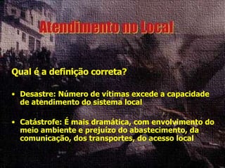 Qual é a definição correta? Desastre: Número de vítimas excede a capacidade de atendimento do sistema local Catástrofe: É mais dramática, com envolvimento do meio ambiente e prejuízo do abastecimento, da comunicação, dos transportes, do acesso local 