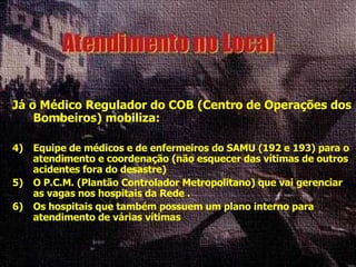 Já o Médico Regulador do COB (Centro de Operações dos Bombeiros) mobiliza: Equipe de médicos e de enfermeiros do SAMU (192 e 193) para o atendimento e coordenação (não esquecer das vítimas de outros acidentes fora do desastre) O P.C.M. (Plantão Controlador Metropolitano) que vai gerenciar as vagas nos hospitais da Rede . Os hospitais que também possuem um plano interno para atendimento de várias vítimas 