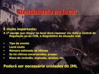 É muito importante: A 1ª equipe que chegar no local deve repassar via rádio à Central de Regulação ou ao COB, o diagnóstico da situação real: Tipo de evento Local exato Número estimado de vítimas Se há vítimas encarceradas, presas. Risco de incêndio, explosão, quedas, etc. Poderá ser necessária unidades do IML 