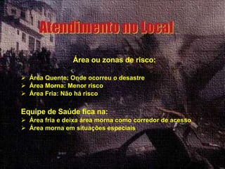 Área ou zonas de risco: Área Quente: Onde ocorreu o desastre Área Morna: Menor risco Área Fria: Não há risco Equipe de Saúde fica na: Área fria e deixa área morna como corredor de acesso Área morna em situações especiais   