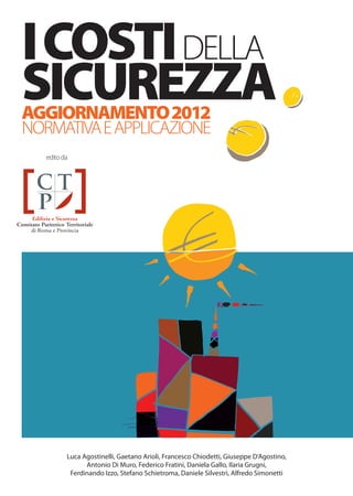 I COSTI DELLA
                                       CTP DI ROMA
                                       IL PRIMO ENTE A PUBBLICARE
                                       IL PREZZARIO DEI COSTI DELLA SICUREZZA
                                       NEL 1998, AGGIORNATO NEL 2004,
                                                                                                                SICUREZZA
                                                                                                                AGGIORNAMENTO 2012
                                       COMPLETAMENTE RINNOVATO NEL 2012                                         NORMATIVA E APPLICAZIONE
                                                                                                                   edito da
Il prezzario della sicurezza nella versione aggiornata:
uno strumento eﬃcace per aiutare nella corretta stima dei costi della sicurezza.
La vita è un bene prezioso e supremo da difendere in ogni circostanza e ancor più durante il lavoro.
Progettare adeguatamente signiﬁca redigere buoni piani di sicurezza e coordinamento, eliminare i tanti
rischi che presenta il lavoro nel cantiere edile, stimare analiticamente e in modo congruo i costi
di attuazione delle misure di prevenzione e protezione e dei dispositivi collettivi e individuali.
Sottostimare i costi della sicurezza equivale a far venire meno quelle condizioni e quei presupposti
che consentono di lavorare in sicurezza nei cantieri edili.
Costi che il cantiere edile vuole siano sostenuti per evitare i pericoli insiti nei suoi processi lavorativi.
Al conseguimento di questo scopo è rivolta anche la terza edizione di questa pubblicazione che tanti
apprezzamenti e riconoscimenti di validità ha avuto nelle due precedenti edizioni.
Con essa, fornendo un utile strumento a supporto della corretta stima degli oneri della sicurezza,
si vuole concorrere alla realizzazione di quei presupposti che consentano di lavorare nel cantiere edile
eﬀettivamente in sicurezza, a difesa dei valori della vita e dell’etica lavorativa.




Luca Agostinelli                       Daniela Gallo
Laurea in architettura                 Laurea in architettura
Gaetano Arioli                         Ilaria Grugni
Diploma di geometra                    Laurea in architettura
Francesco Chiodetti                    Ferdinando Izzo
Laurea in architettura                 Laurea in architettura
Giuseppe D’Agostino                    Stefano Schietroma
Laurea in ingegneria                   Laurea in architettura
Antonio Di Muro                        Daniele Silvestri
Laurea in ingegneria                   Laurea in ingegneria
Federico Fratini                       Alfredo Simonetti                                                                  Luca Agostinelli, Gaetano Arioli, Francesco Chiodetti, Giuseppe D’Agostino,
Laurea in psicologia                   Laurea in architettura                                                                   Antonio Di Muro, Federico Fratini, Daniela Gallo, Ilaria Grugni,
                                       Direttore Generale CTP di Roma e Provincia                                          Ferdinando Izzo, Stefano Schietroma, Daniele Silvestri, Alfredo Simonetti
 