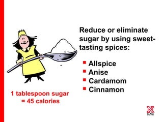 10 10
10
1 tablespoon sugar
= 45 calories
Reduce or eliminate
sugar by using sweet-
tasting spices:
 Allspice
 Anise
 Cardamom
 Cinnamon
• Cloves
• Ginger
• Mace
• Nutmeg
 