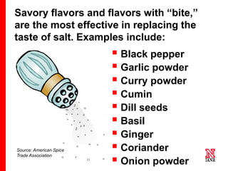 11 11
11
Source: American Spice
Trade Association
 Black pepper
 Garlic powder
 Curry powder
 Cumin
 Dill seeds
 Basil
 Ginger
 Coriander
 Onion powder
Savory flavors and flavors with “bite,”
are the most effective in replacing the
taste of salt. Examples include:
 