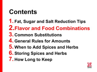 16 16
16
Contents
1.Fat, Sugar and Salt Reduction Tips
2.Flavor and Food Combinations
3.Common Substitutions
4.General Rules for Amounts
5.When to Add Spices and Herbs
6.Storing Spices and Herbs
7.How Long to Keep
 