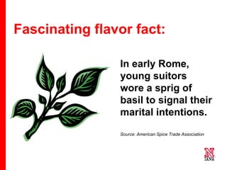 31 31
31
Fascinating flavor fact:
In early Rome,
young suitors
wore a sprig of
basil to signal their
marital intentions.
Source: American Spice Trade Association
 
