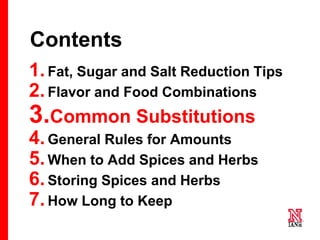32 32
32
Contents
1.Fat, Sugar and Salt Reduction Tips
2.Flavor and Food Combinations
3.Common Substitutions
4.General Rules for Amounts
5.When to Add Spices and Herbs
6.Storing Spices and Herbs
7.How Long to Keep
 