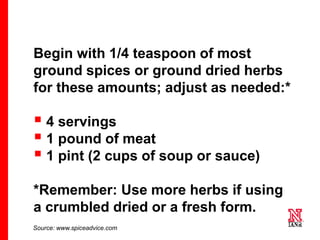 45 45
45
Begin with 1/4 teaspoon of most
ground spices or ground dried herbs
for these amounts; adjust as needed:*
 4 servings
 1 pound of meat
 1 pint (2 cups of soup or sauce)
*Remember: Use more herbs if using
a crumbled dried or a fresh form.
Source: www.spiceadvice.com
 