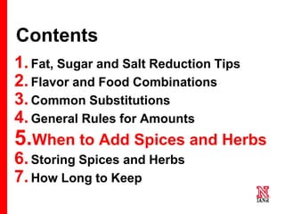 49 49
49
Contents
1.Fat, Sugar and Salt Reduction Tips
2.Flavor and Food Combinations
3.Common Substitutions
4.General Rules for Amounts
5.When to Add Spices and Herbs
6.Storing Spices and Herbs
7.How Long to Keep
 