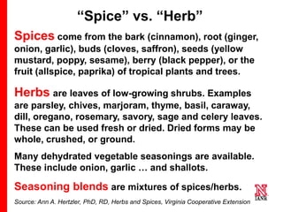 5 5
5
“Spice” vs. “Herb”
Spices come from the bark (cinnamon), root (ginger,
onion, garlic), buds (cloves, saffron), seeds (yellow
mustard, poppy, sesame), berry (black pepper), or the
fruit (allspice, paprika) of tropical plants and trees.
Herbs are leaves of low-growing shrubs. Examples
are parsley, chives, marjoram, thyme, basil, caraway,
dill, oregano, rosemary, savory, sage and celery leaves.
These can be used fresh or dried. Dried forms may be
whole, crushed, or ground.
Many dehydrated vegetable seasonings are available.
These include onion, garlic … and shallots.
Seasoning blends are mixtures of spices/herbs.
Source: Ann A. Hertzler, PhD, RD, Herbs and Spices, Virginia Cooperative Extension
 