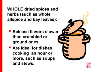 56 56
56
WHOLE dried spices and
herbs (such as whole
allspice and bay leaves):
 Release flavors slower
than crumbled or
ground ones.
 Are ideal for dishes
cooking an hour or
more, such as soups
and stews.
 