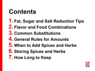 6 6
6
Contents
1.Fat, Sugar and Salt Reduction Tips
2.Flavor and Food Combinations
3.Common Substitutions
4.General Rules for Amounts
5.When to Add Spices and Herbs
6.Storing Spices and Herbs
7.How Long to Keep
 