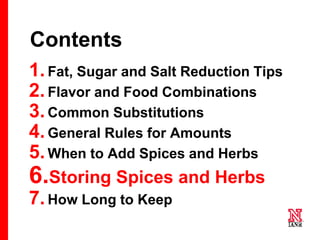 64 64
64
Contents
1.Fat, Sugar and Salt Reduction Tips
2.Flavor and Food Combinations
3.Common Substitutions
4.General Rules for Amounts
5.When to Add Spices and Herbs
6.Storing Spices and Herbs
7.How Long to Keep
 