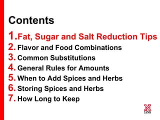7 7
7
Contents
1.Fat, Sugar and Salt Reduction Tips
2.Flavor and Food Combinations
3.Common Substitutions
4.General Rules for Amounts
5.When to Add Spices and Herbs
6.Storing Spices and Herbs
7.How Long to Keep
 