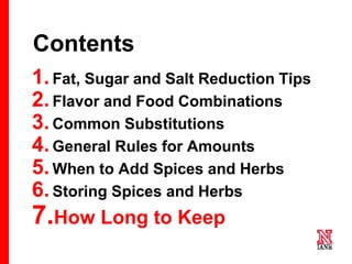 70 70
70
Contents
1.Fat, Sugar and Salt Reduction Tips
2.Flavor and Food Combinations
3.Common Substitutions
4.General Rules for Amounts
5.When to Add Spices and Herbs
6.Storing Spices and Herbs
7.How Long to Keep
 