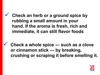 74 74
74
 Check a whole spice ― such as a clove
or cinnamon stick ― by breaking,
crushing or scraping it before smelling it.
 Check an herb or a ground spice by
rubbing a small amount in your
hand. If the aroma is fresh, rich and
immediate, it can still flavor foods
 