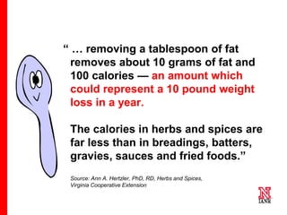 9 9
9
“ … removing a tablespoon of fat
removes about 10 grams of fat and
100 calories — an amount which
could represent a 10 pound weight
loss in a year.
The calories in herbs and spices are
far less than in breadings, batters,
gravies, sauces and fried foods.”
Source: Ann A. Hertzler, PhD, RD, Herbs and Spices,
Virginia Cooperative Extension
 