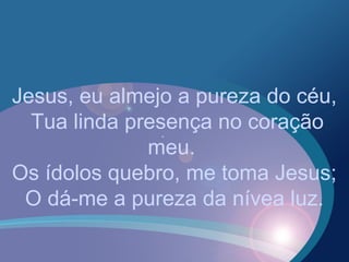 Jesus, eu almejo a pureza do céu,
Tua linda presença no coração
meu.
Os ídolos quebro, me toma Jesus;
O dá-me a pureza da nívea luz.
 