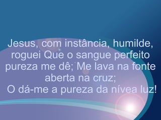 Jesus, com instância, humilde,
roguei Que o sangue perfeito
pureza me dê; Me lava na fonte
aberta na cruz;
O dá-me a pureza da nívea luz!
 