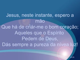 Jesus, neste instante, espero a
mão
Que há de criár-me o bom coração;
Aqueles que o Espírito
Pedem de Deus,
Dás sempre a pureza da nívea luz!
J.H.N
 
